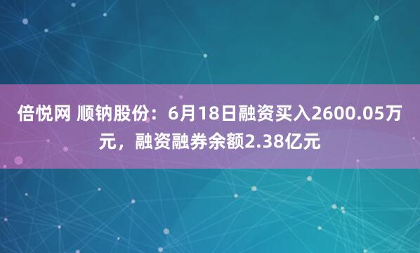 倍悦网 顺钠股份：6月18日融资买入2600.05万元，融资融券余额2.38亿元