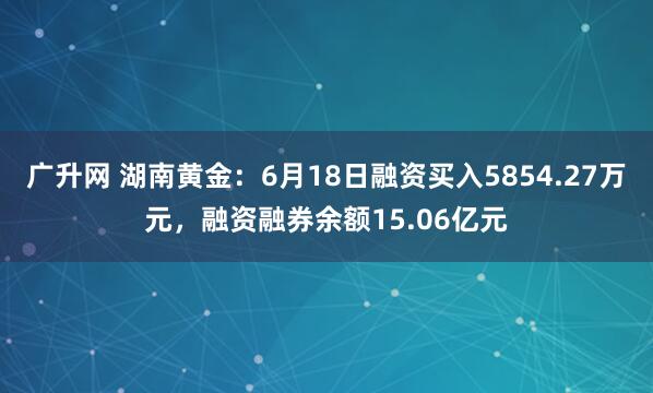 广升网 湖南黄金：6月18日融资买入5854.27万元，融资融券余额15.06亿元