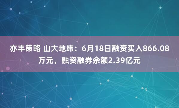 亦丰策略 山大地纬：6月18日融资买入866.08万元，融资融券余额2.39亿元