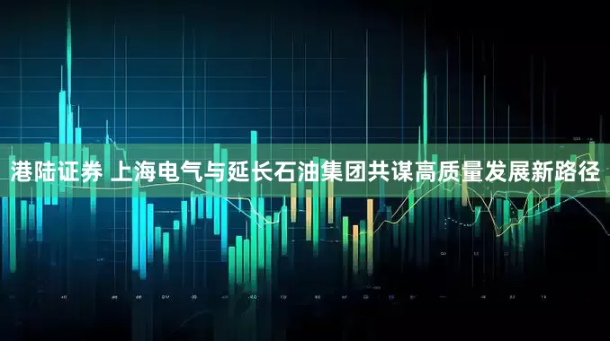 港陆证券 上海电气与延长石油集团共谋高质量发展新路径