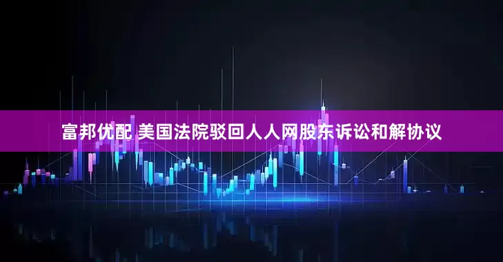 富邦优配 美国法院驳回人人网股东诉讼和解协议