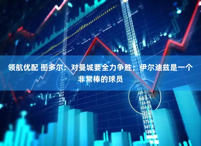 领航优配 图多尔：对曼城要全力争胜；伊尔迪兹是一个非常棒的球员