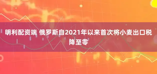 明利配资端 俄罗斯自2021年以来首次将小麦出口税降至零