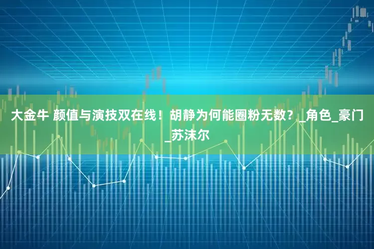 大金牛 颜值与演技双在线！胡静为何能圈粉无数？_角色_豪门_苏沫尔