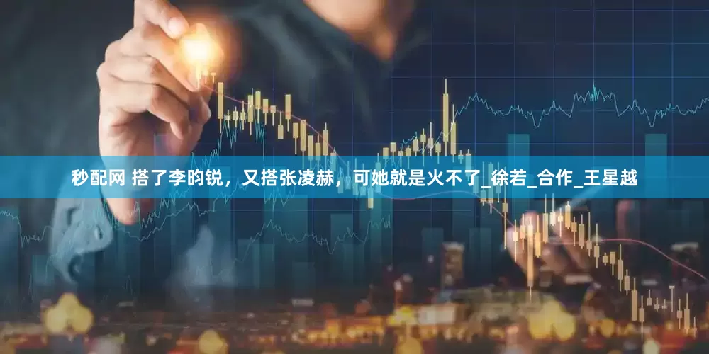 秒配网 搭了李昀锐，又搭张凌赫，可她就是火不了_徐若_合作_王星越