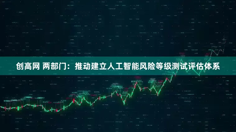 创高网 两部门：推动建立人工智能风险等级测试评估体系