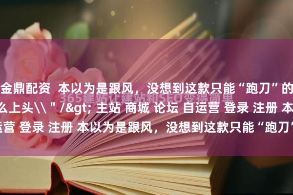 金鼎配资  本以为是跟风，没想到这款只能“跑刀”的“武侠摸金”新游这么上头\＂/> 主站 商城 论坛 自运营 登录 注册 本以为是跟风，没想到这款只能“跑刀”的“武侠...
