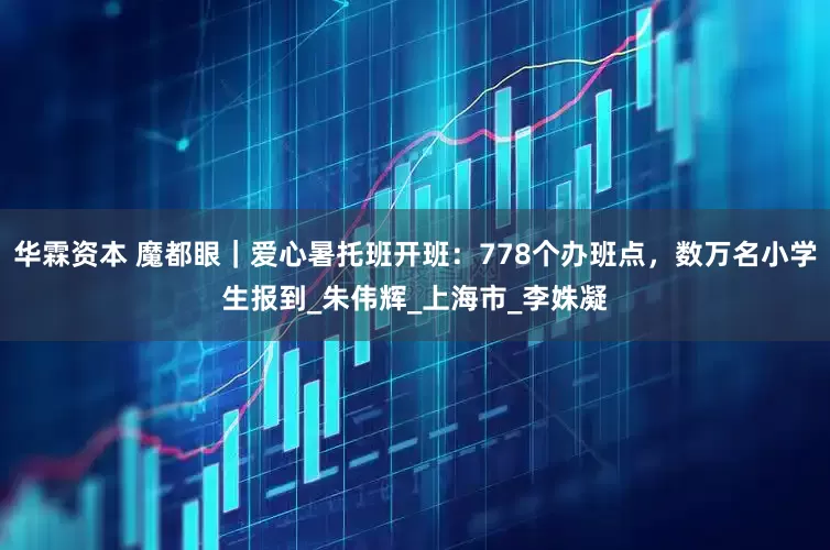 华霖资本 魔都眼｜爱心暑托班开班：778个办班点，数万名小学生报到_朱伟辉_上海市_李姝凝