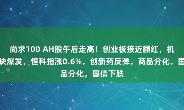 尚求100 AH股午后走高！创业板接近翻红，机器人板块爆发，恒科指涨0.6%，创新药反弹，商品分化，国债下跌