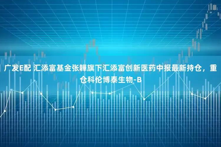 广发E配 汇添富基金张韡旗下汇添富创新医药中报最新持仓，重仓科伦博泰生物-B