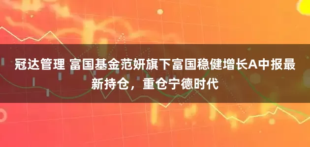 冠达管理 富国基金范妍旗下富国稳健增长A中报最新持仓，重仓宁德时代