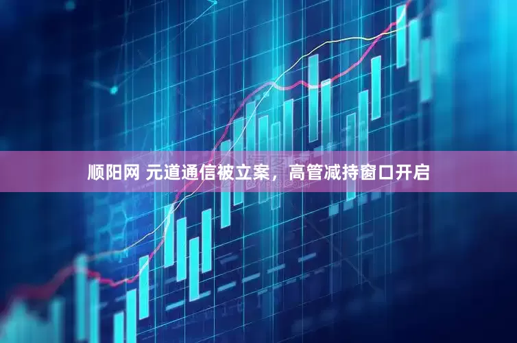 顺阳网 元道通信被立案，高管减持窗口开启