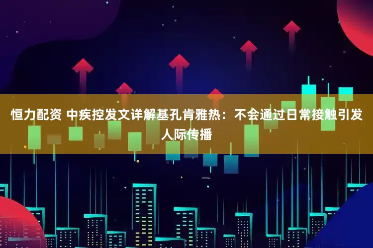 恒力配资 中疾控发文详解基孔肯雅热：不会通过日常接触引发人际传播