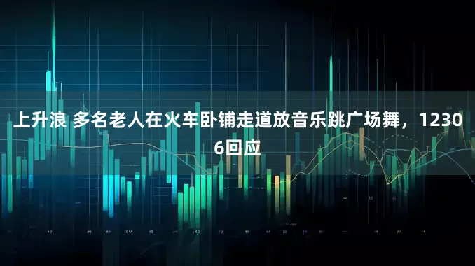 上升浪 多名老人在火车卧铺走道放音乐跳广场舞，12306回应