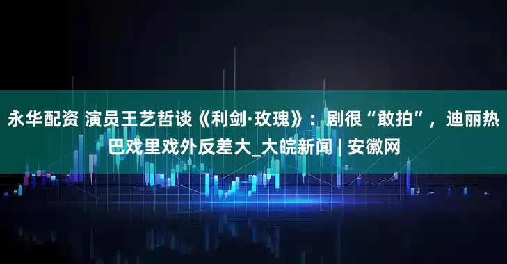 永华配资 演员王艺哲谈《利剑·玫瑰》：剧很“敢拍”，迪丽热巴戏里戏外反差大_大皖新闻 | 安徽网