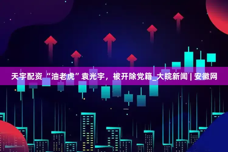 天宇配资 “油老虎”袁光宇，被开除党籍_大皖新闻 | 安徽网