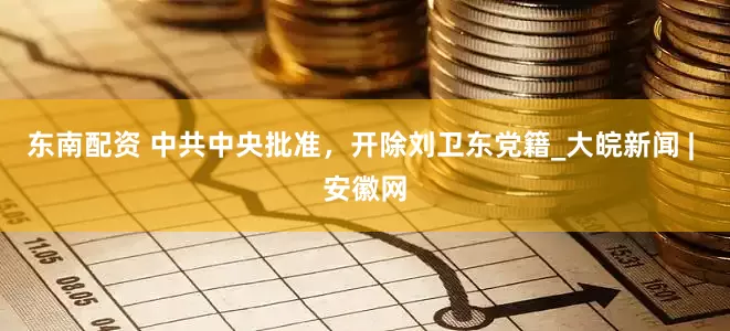 东南配资 中共中央批准，开除刘卫东党籍_大皖新闻 | 安徽网