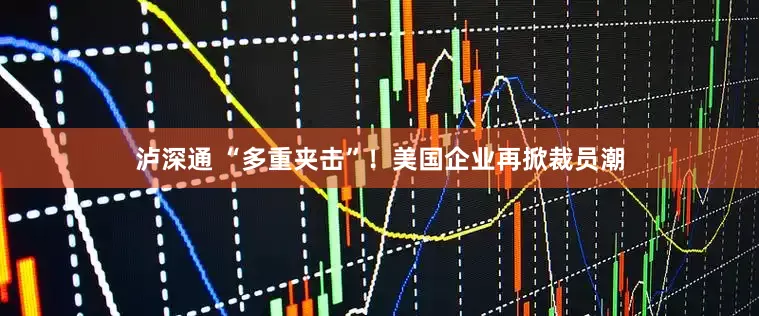 泸深通 “多重夹击”！美国企业再掀裁员潮