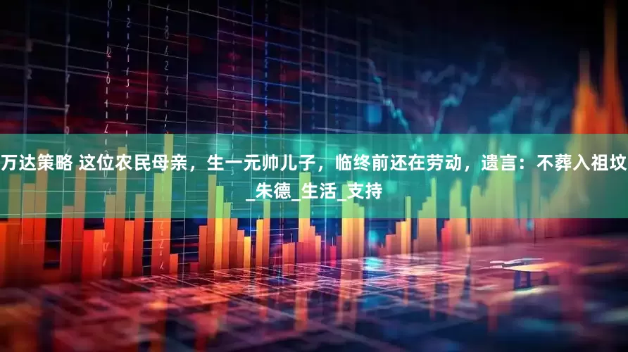万达策略 这位农民母亲，生一元帅儿子，临终前还在劳动，遗言：不葬入祖坟_朱德_生活_支持