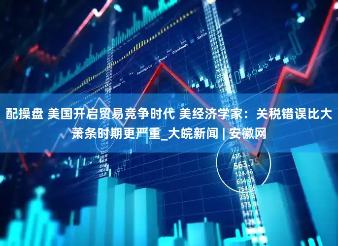 配操盘 美国开启贸易竞争时代 美经济学家：关税错误比大萧条时期更严重_大皖新闻 | 安徽网