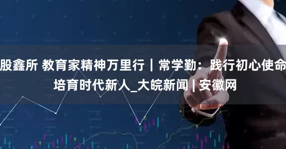 股鑫所 教育家精神万里行｜常学勤：践行初心使命 培育时代新人_大皖新闻 | 安徽网
