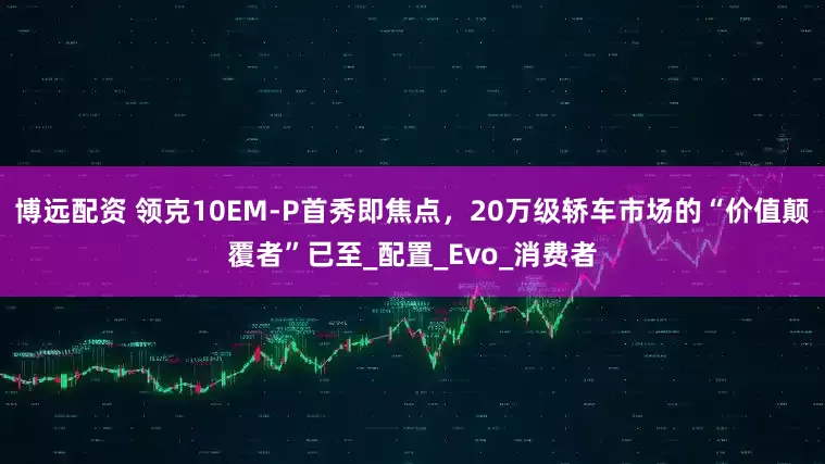 博远配资 领克10EM-P首秀即焦点，20万级轿车市场的“价值颠覆者”已至_配置_Evo_消费者