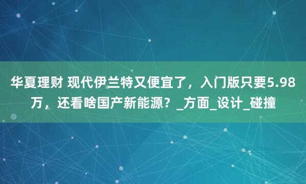 华夏理财 现代伊兰特又便宜了，入门版只要5.98万，还看啥国产新能源？_方面_设计_碰撞