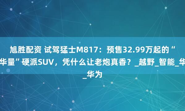 旭胜配资 试驾猛士M817：预售32.99万起的“含华量”硬派SUV，凭什么让老炮真香？_越野_智能_华为