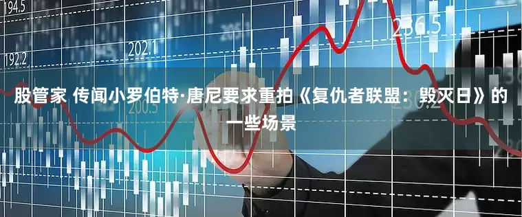 股管家 传闻小罗伯特·唐尼要求重拍《复仇者联盟：毁灭日》的一些场景