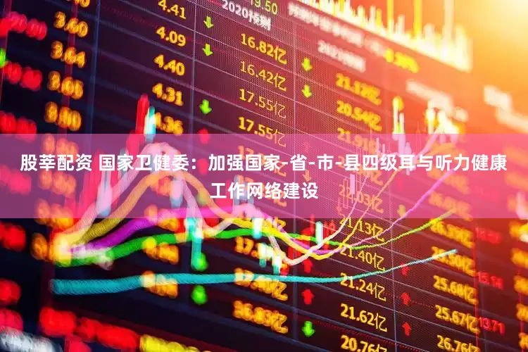 股莘配资 国家卫健委：加强国家-省-市-县四级耳与听力健康工作网络建设