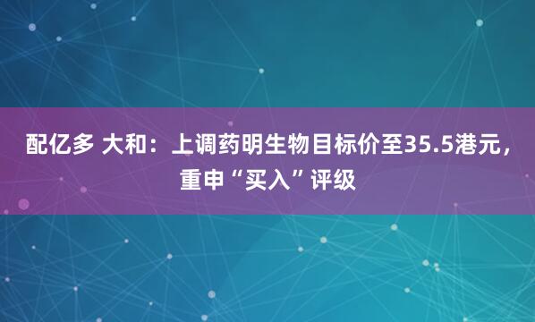 配亿多 大和：上调药明生物目标价至35.5港元，重申“买入”评级