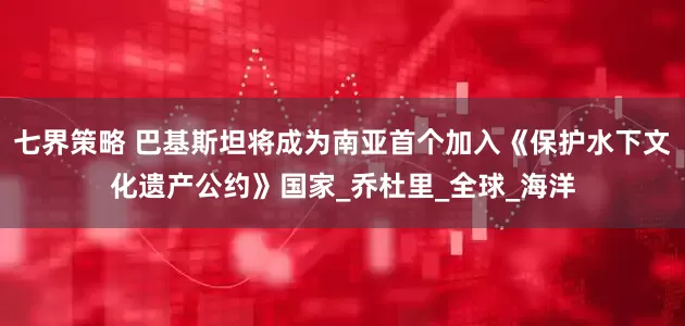 七界策略 巴基斯坦将成为南亚首个加入《保护水下文化遗产公约》国家_乔杜里_全球_海洋