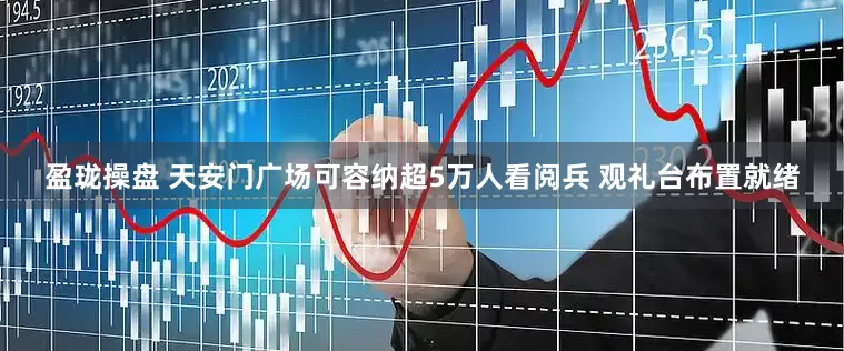 盈珑操盘 天安门广场可容纳超5万人看阅兵 观礼台布置就绪