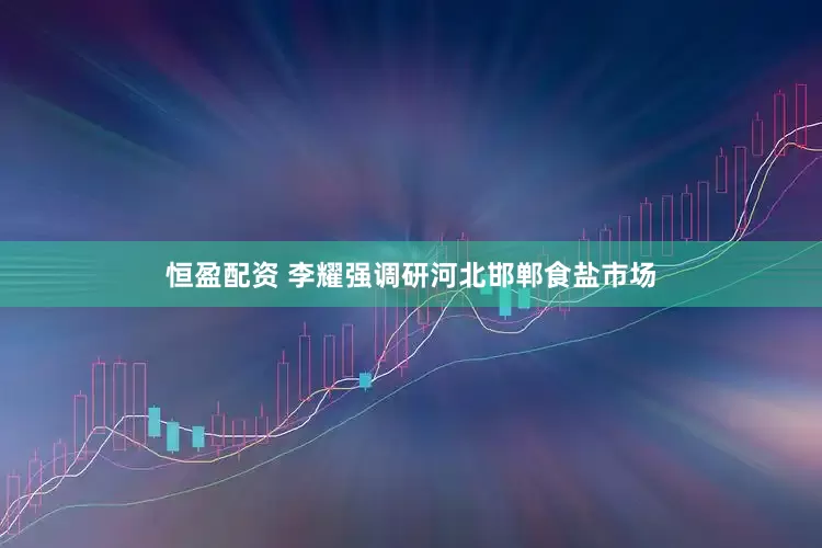 恒盈配资 李耀强调研河北邯郸食盐市场
