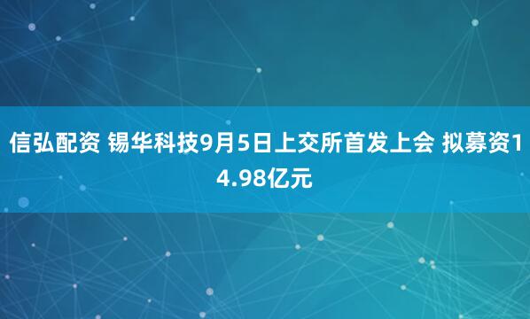 信弘配资 锡华科技9月5日上交所首发上会 拟募资14.98亿元