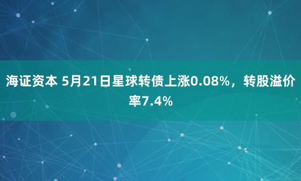 海证资本 5月21日星球转债上涨0.08%，转股溢价率7.4%