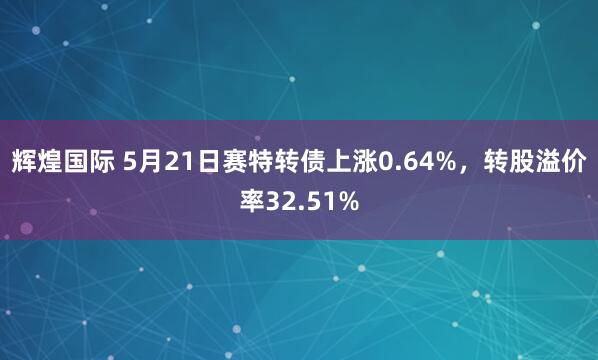 辉煌国际 5月21日赛特转债上涨0.64%，转股溢价率32.51%