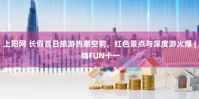 上阳网 长假首日旅游热潮空前，红色景点与深度游火爆 | 嗨FUN十一