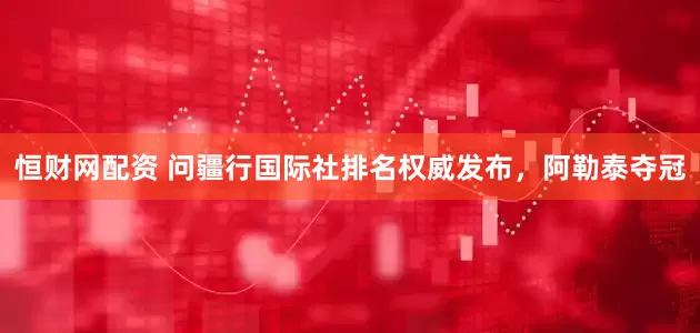 恒财网配资 问疆行国际社排名权威发布，阿勒泰夺冠