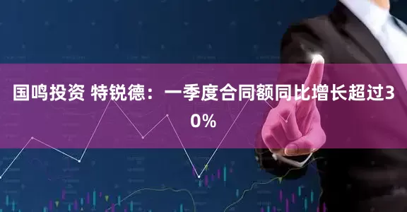 国鸣投资 特锐德：一季度合同额同比增长超过30%