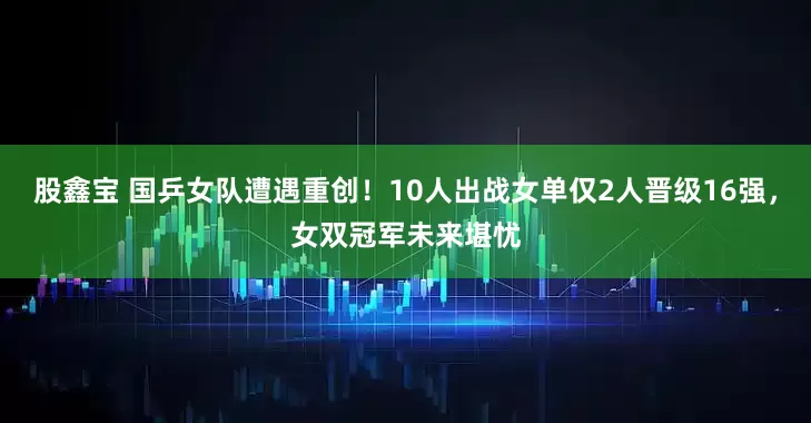 股鑫宝 国乒女队遭遇重创！10人出战女单仅2人晋级16强，女双冠军未来堪忧