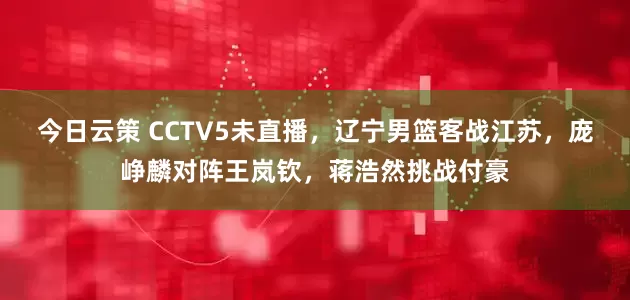 今日云策 CCTV5未直播,辽宁男篮客战江苏,庞峥麟对阵王岚钦,蒋浩然挑战付豪