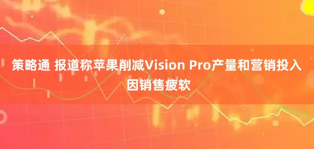 策略通 报道称苹果削减Vision Pro产量和营销投入 因销售疲软