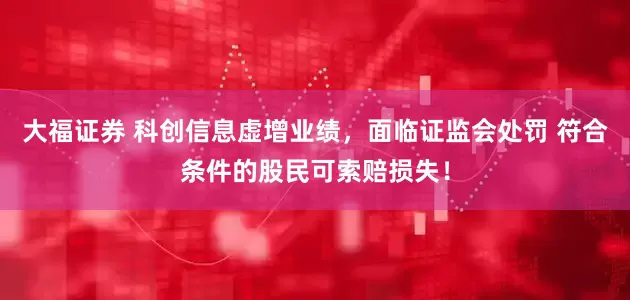 大福证券 科创信息虚增业绩，面临证监会处罚 符合条件的股民可索赔损失！