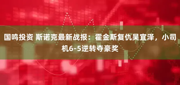 国鸣投资 斯诺克最新战报：霍金斯复仇吴宜泽，小司机6-5逆转夺豪奖