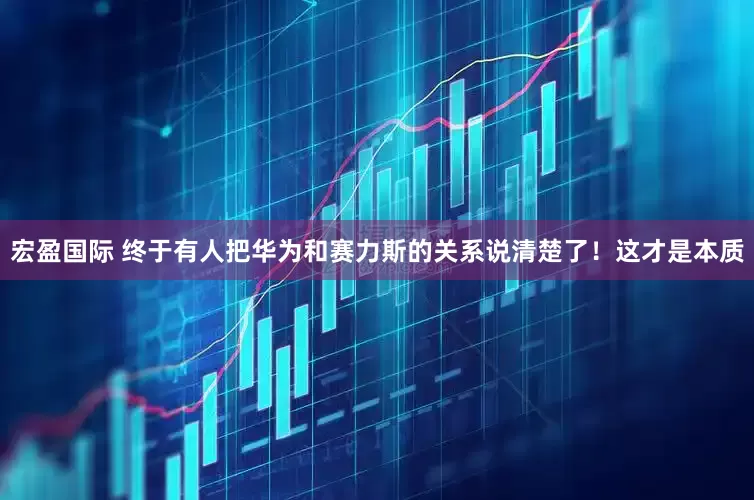 宏盈国际 终于有人把华为和赛力斯的关系说清楚了!这才是本质