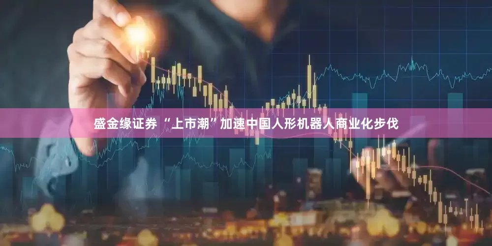 盛金缘证券 “上市潮”加速中国人形机器人商业化步伐